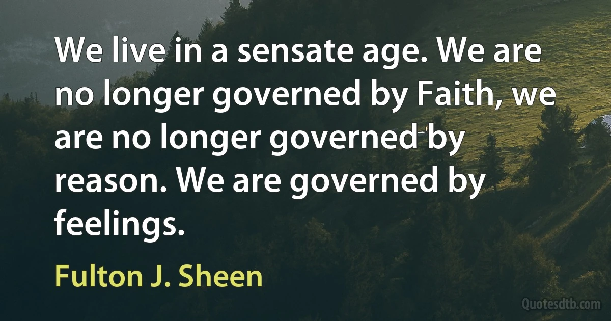 We live in a sensate age. We are no longer governed by Faith, we are no longer governed by reason. We are governed by feelings. (Fulton J. Sheen)