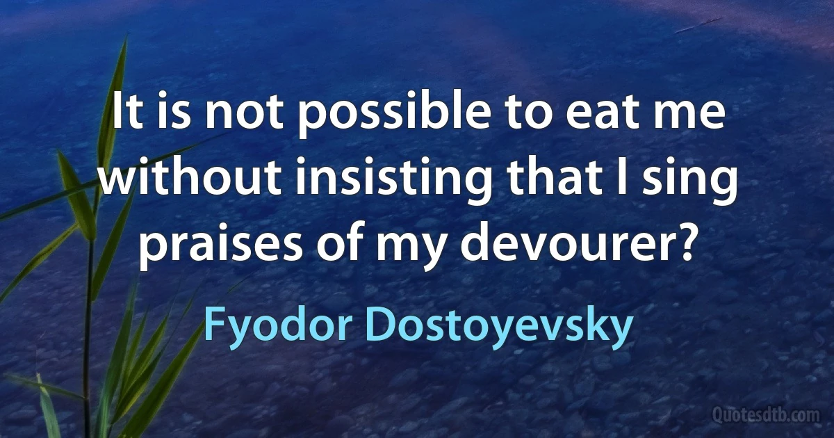 It is not possible to eat me without insisting that I sing praises of my devourer? (Fyodor Dostoyevsky)