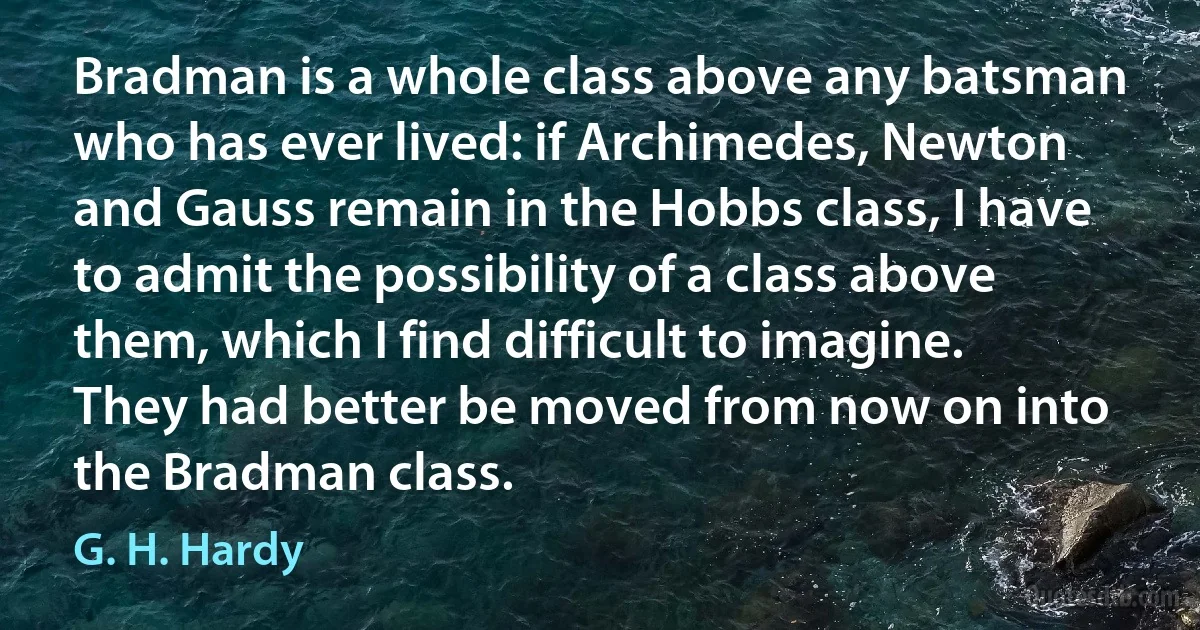 Bradman is a whole class above any batsman who has ever lived: if Archimedes, Newton and Gauss remain in the Hobbs class, I have to admit the possibility of a class above them, which I find difficult to imagine. They had better be moved from now on into the Bradman class. (G. H. Hardy)