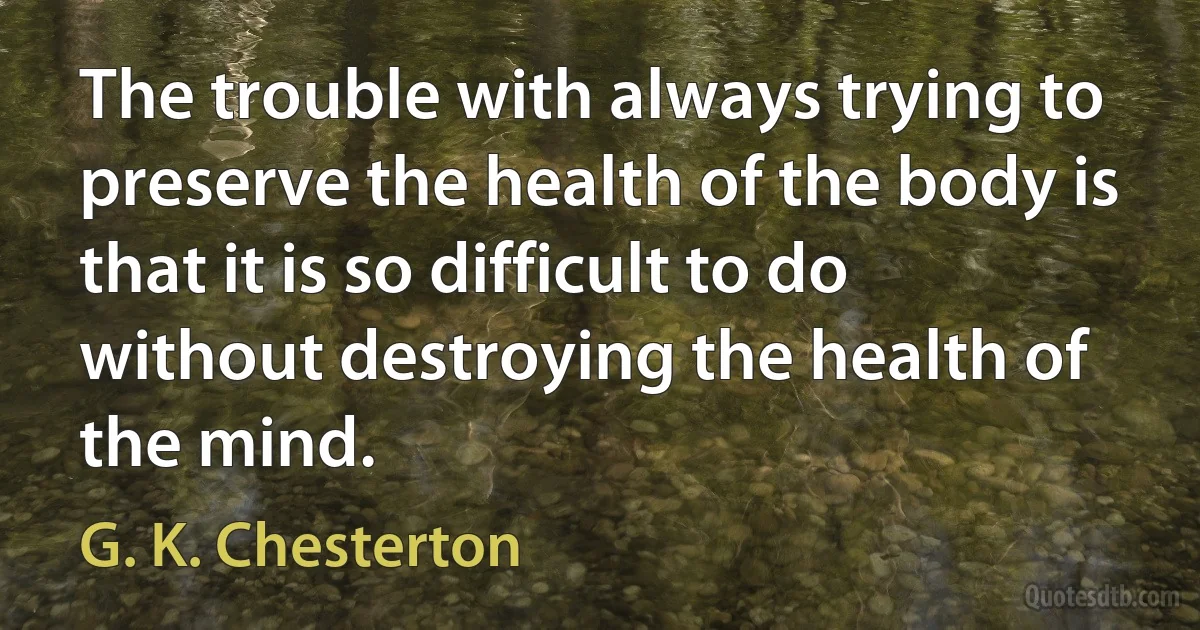 The trouble with always trying to preserve the health of the body is that it is so difficult to do without destroying the health of the mind. (G. K. Chesterton)