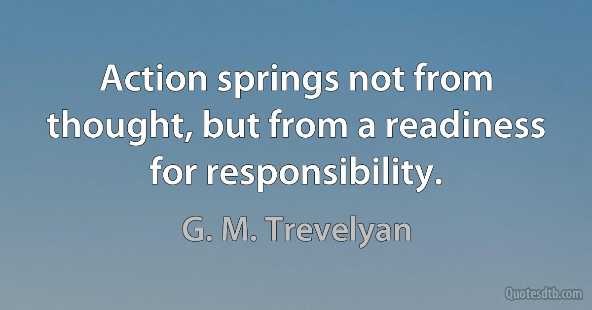 Action springs not from thought, but from a readiness for responsibility. (G. M. Trevelyan)