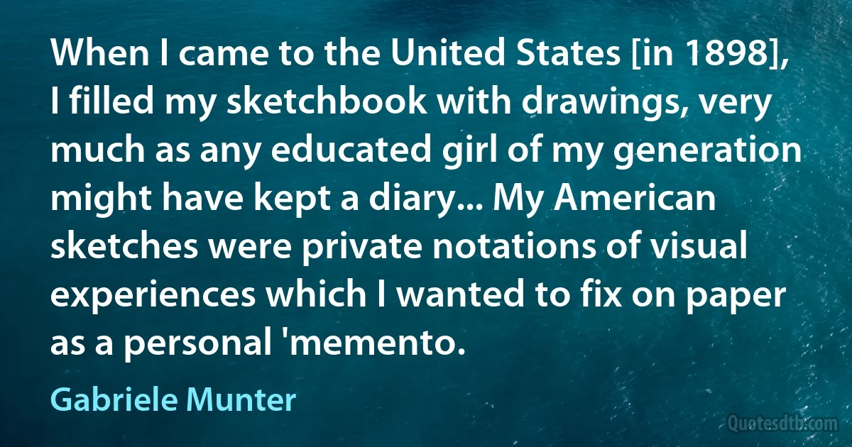 When I came to the United States [in 1898], I filled my sketchbook with drawings, very much as any educated girl of my generation might have kept a diary... My American sketches were private notations of visual experiences which I wanted to fix on paper as a personal 'memento. (Gabriele Munter)