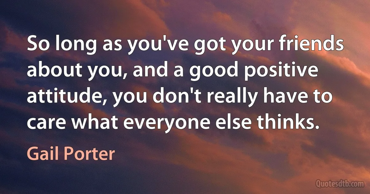 So long as you've got your friends about you, and a good positive attitude, you don't really have to care what everyone else thinks. (Gail Porter)