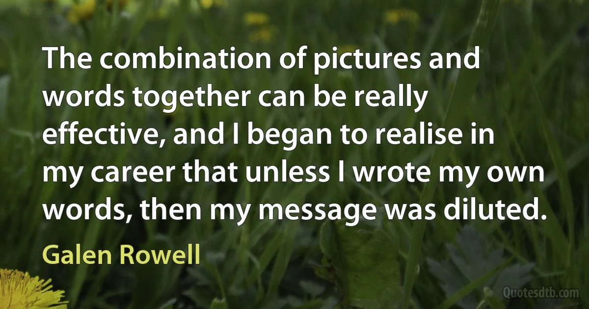 The combination of pictures and words together can be really effective, and I began to realise in my career that unless I wrote my own words, then my message was diluted. (Galen Rowell)