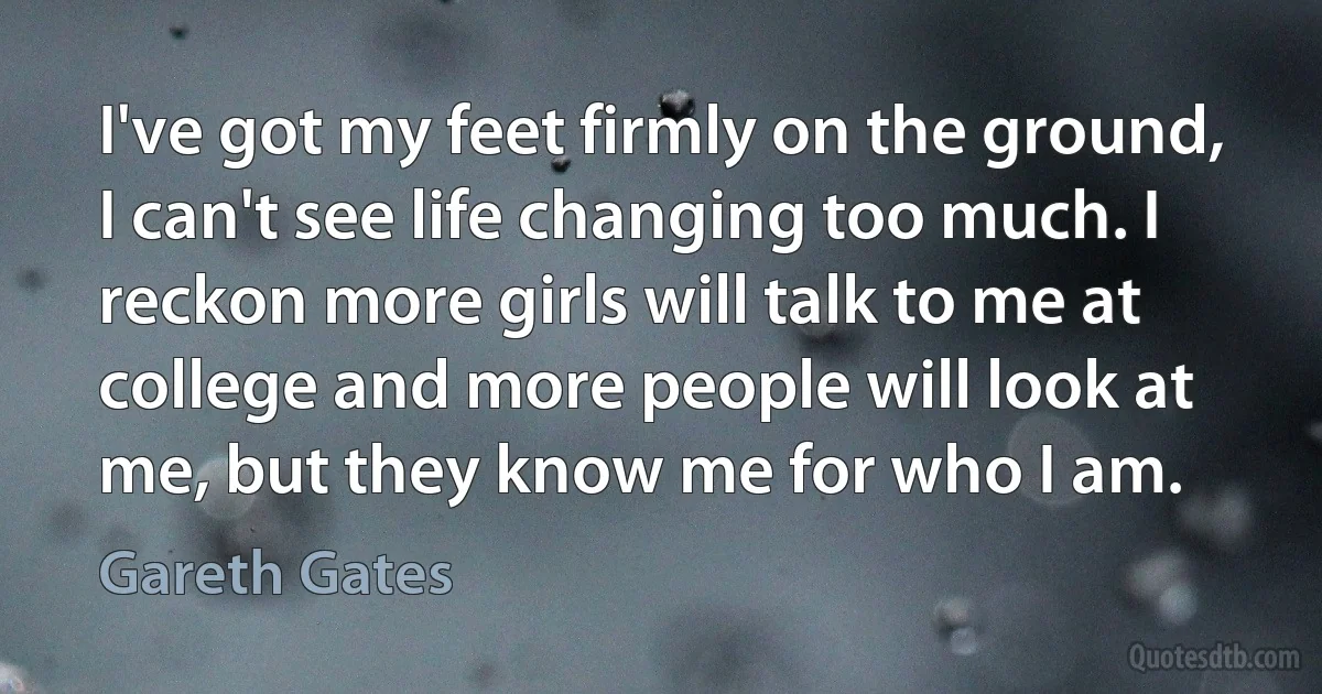 I've got my feet firmly on the ground, I can't see life changing too much. I reckon more girls will talk to me at college and more people will look at me, but they know me for who I am. (Gareth Gates)