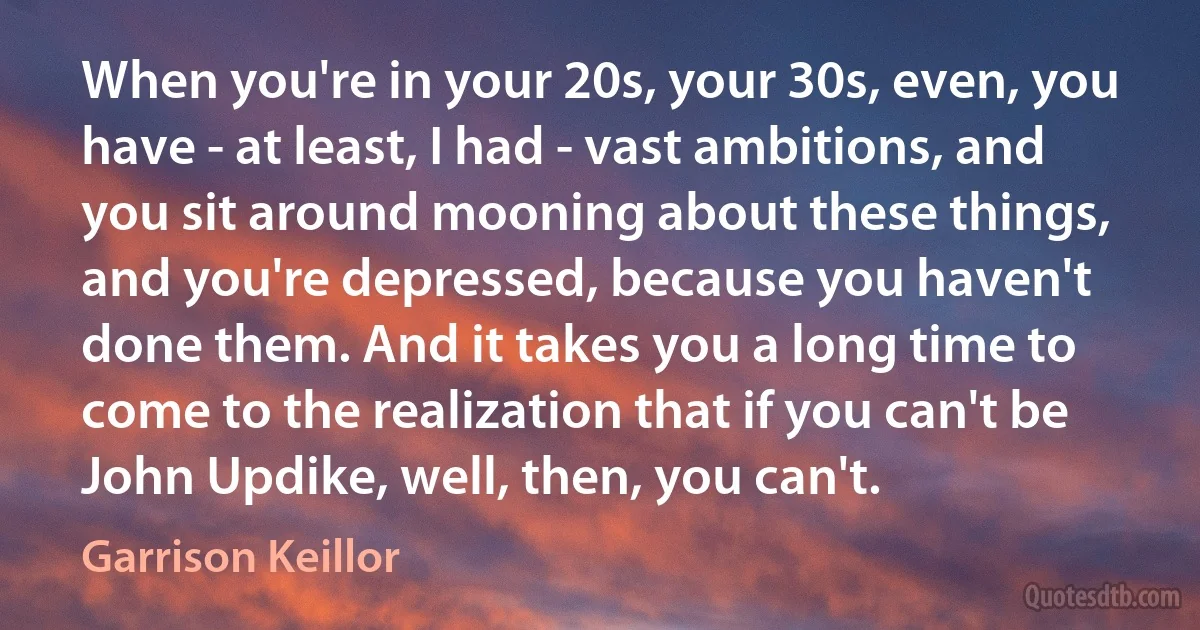 When you're in your 20s, your 30s, even, you have - at least, I had - vast ambitions, and you sit around mooning about these things, and you're depressed, because you haven't done them. And it takes you a long time to come to the realization that if you can't be John Updike, well, then, you can't. (Garrison Keillor)