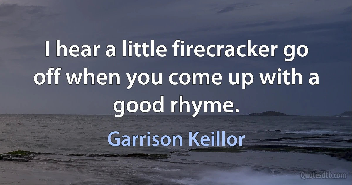 I hear a little firecracker go off when you come up with a good rhyme. (Garrison Keillor)