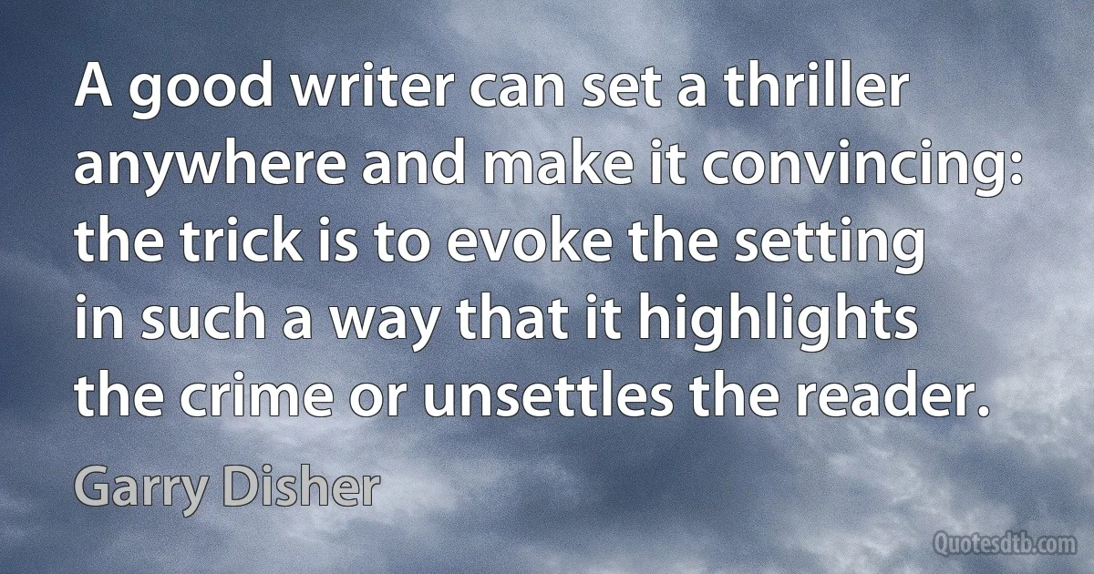 A good writer can set a thriller anywhere and make it convincing: the trick is to evoke the setting in such a way that it highlights the crime or unsettles the reader. (Garry Disher)