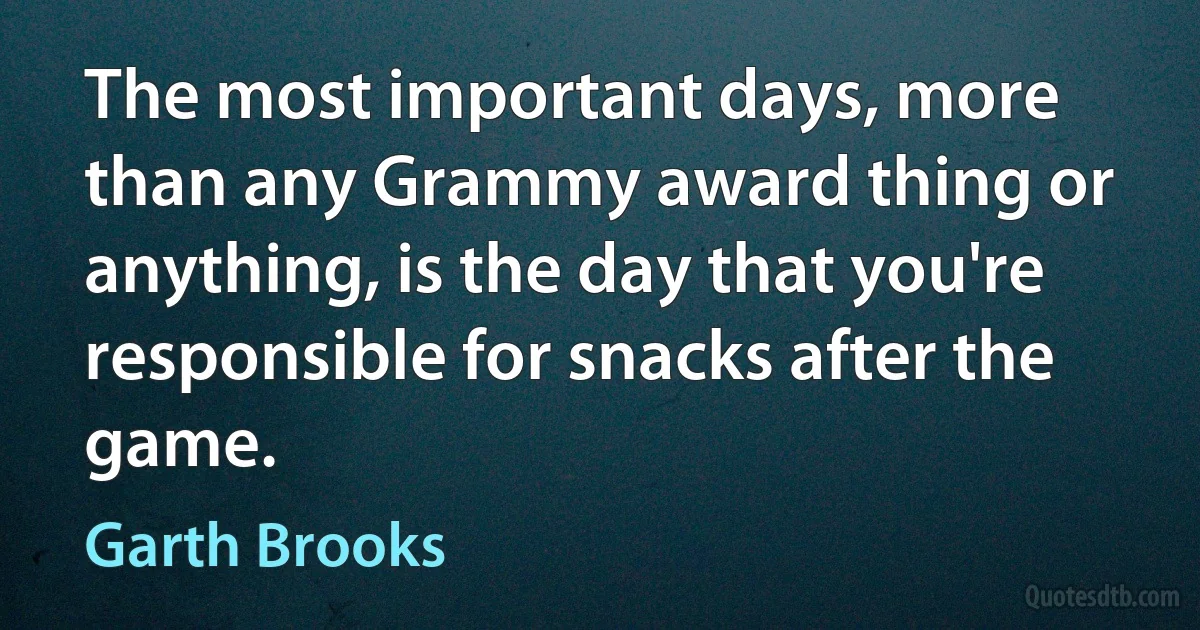 The most important days, more than any Grammy award thing or anything, is the day that you're responsible for snacks after the game. (Garth Brooks)