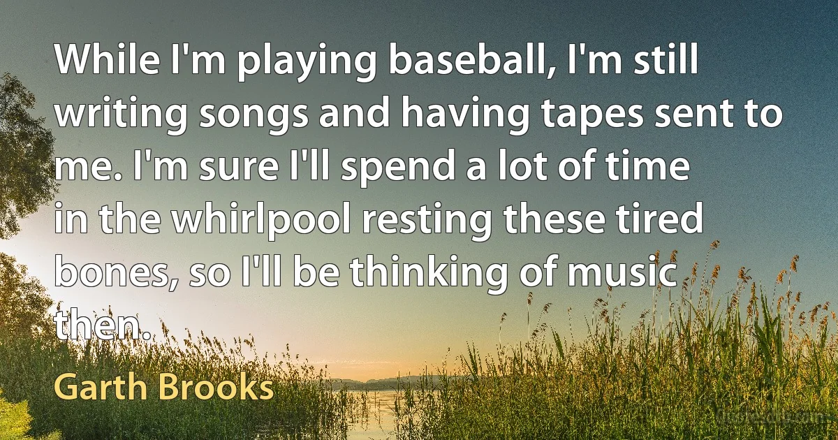 While I'm playing baseball, I'm still writing songs and having tapes sent to me. I'm sure I'll spend a lot of time in the whirlpool resting these tired bones, so I'll be thinking of music then. (Garth Brooks)