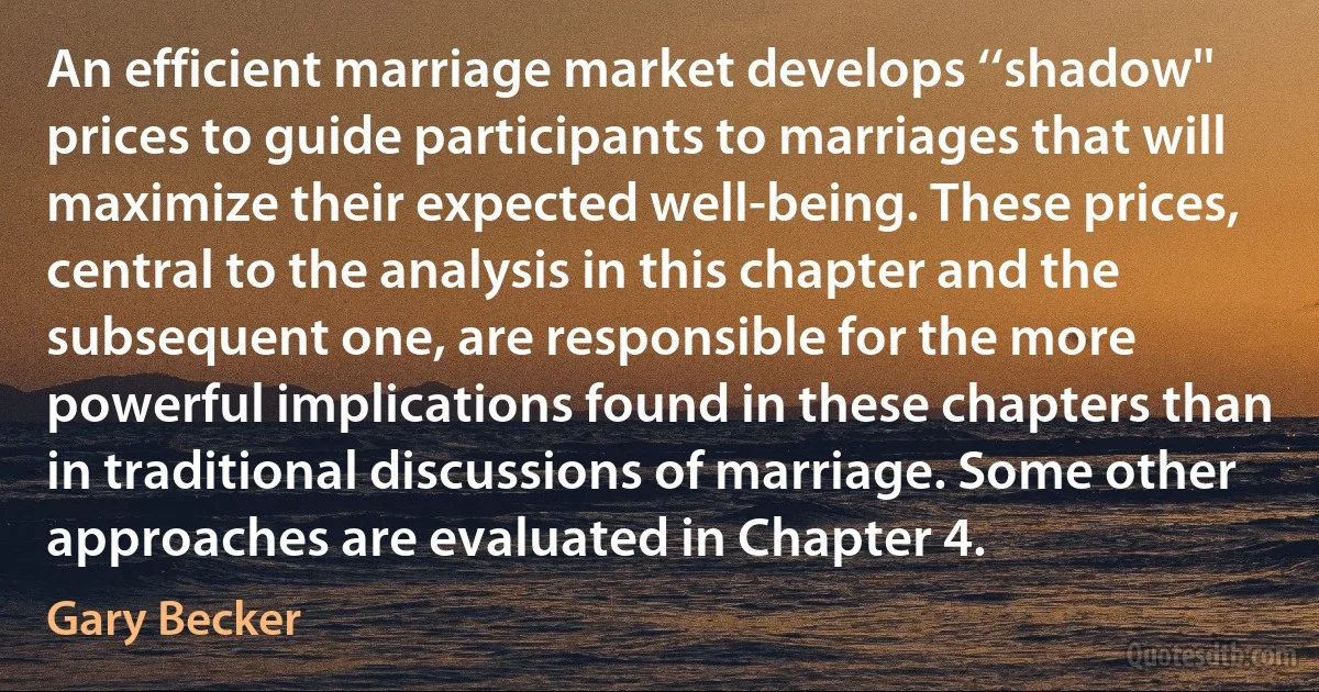 An efficient marriage market develops ‘‘shadow'' prices to guide participants to marriages that will maximize their expected well-being. These prices, central to the analysis in this chapter and the subsequent one, are responsible for the more powerful implications found in these chapters than in traditional discussions of marriage. Some other approaches are evaluated in Chapter 4. (Gary Becker)