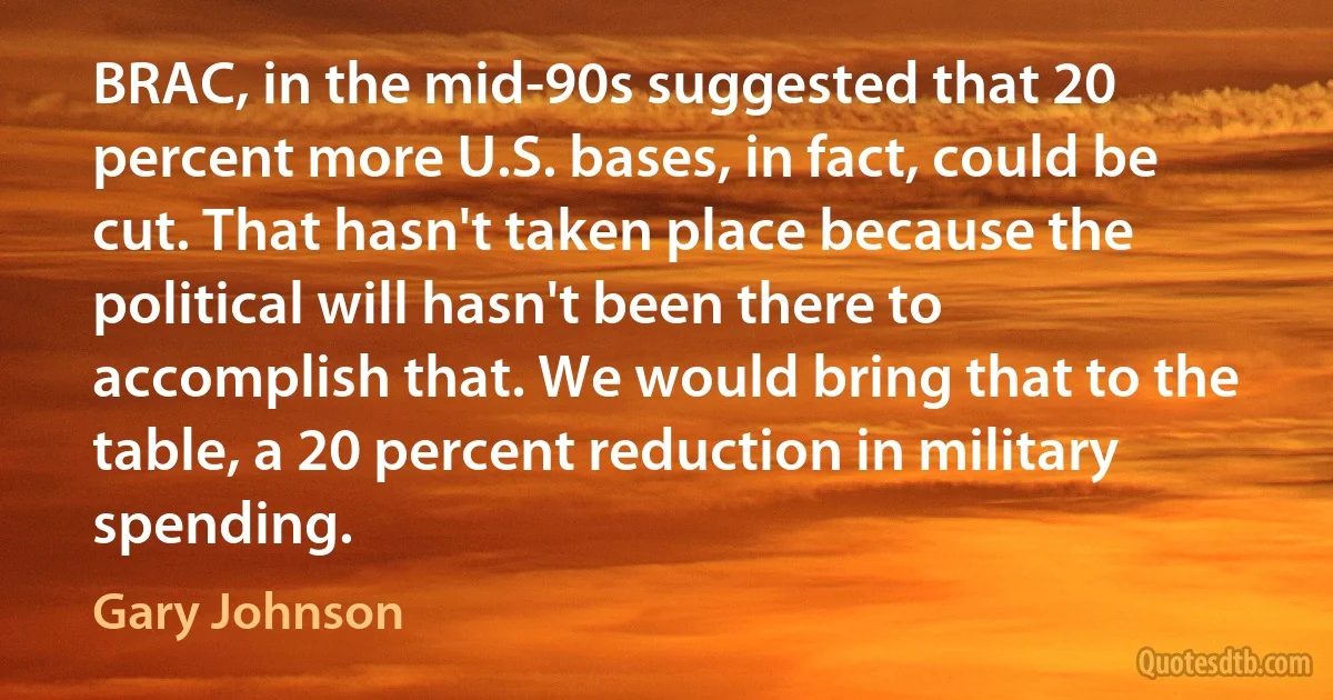 BRAC, in the mid-90s suggested that 20 percent more U.S. bases, in fact, could be cut. That hasn't taken place because the political will hasn't been there to accomplish that. We would bring that to the table, a 20 percent reduction in military spending. (Gary Johnson)