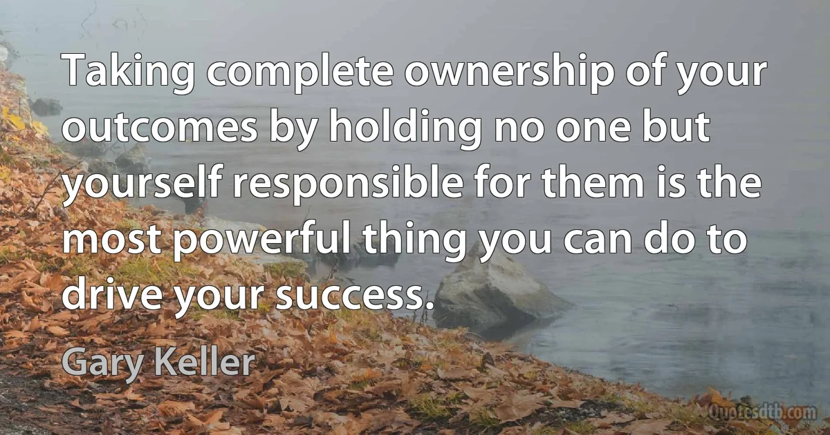 Taking complete ownership of your outcomes by holding no one but yourself responsible for them is the most powerful thing you can do to drive your success. (Gary Keller)