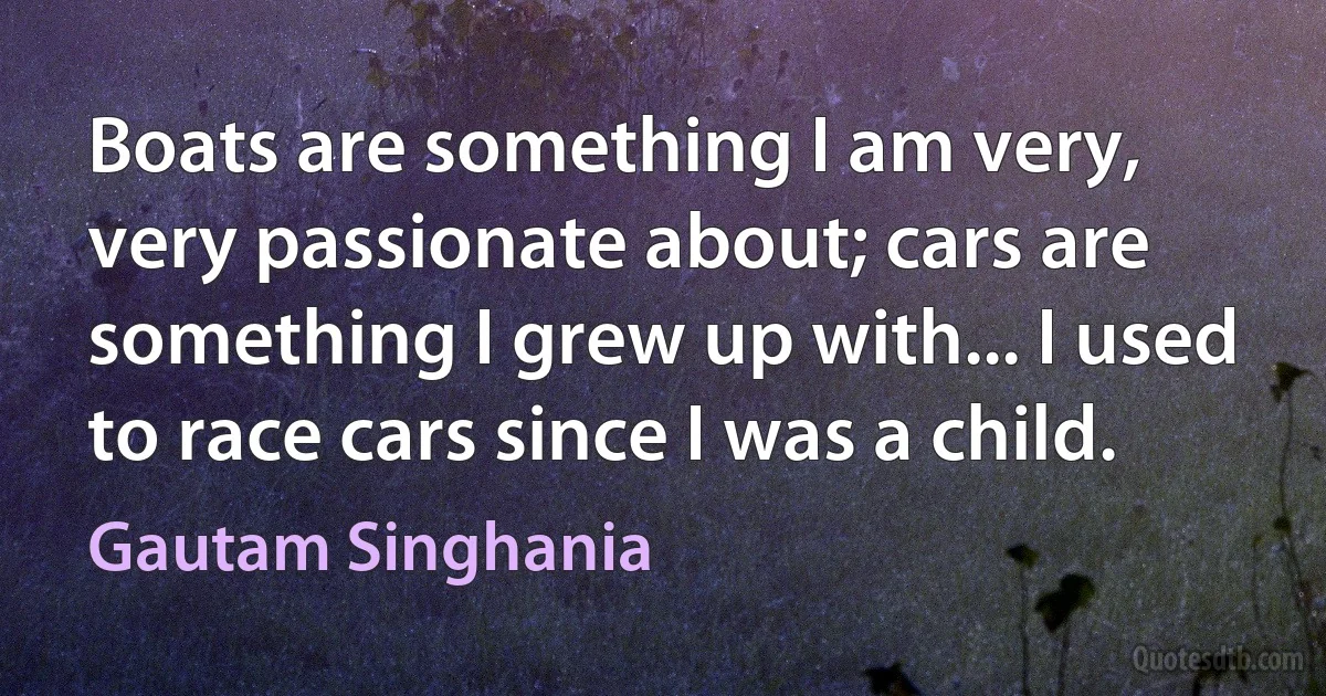 Boats are something I am very, very passionate about; cars are something I grew up with... I used to race cars since I was a child. (Gautam Singhania)