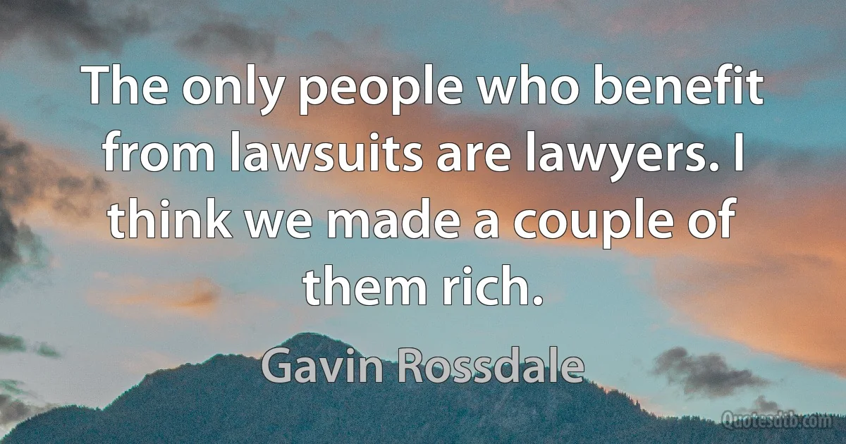 The only people who benefit from lawsuits are lawyers. I think we made a couple of them rich. (Gavin Rossdale)