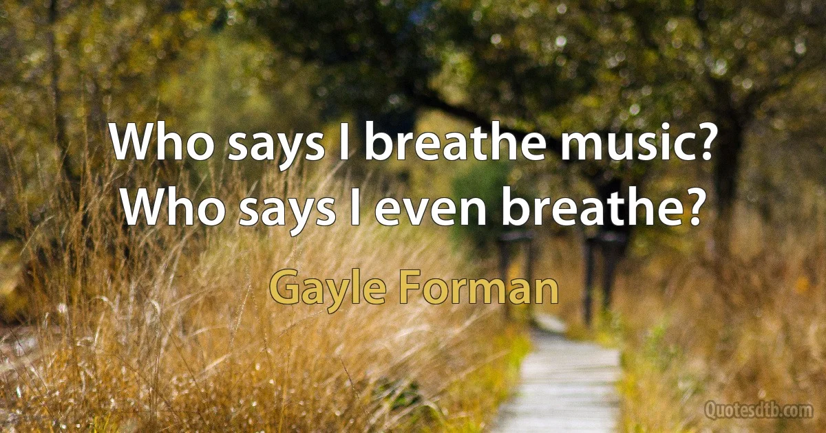 Who says I breathe music? Who says I even breathe? (Gayle Forman)