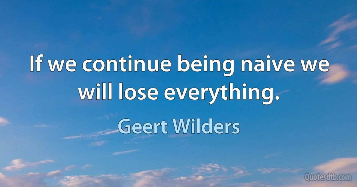 If we continue being naive we will lose everything. (Geert Wilders)