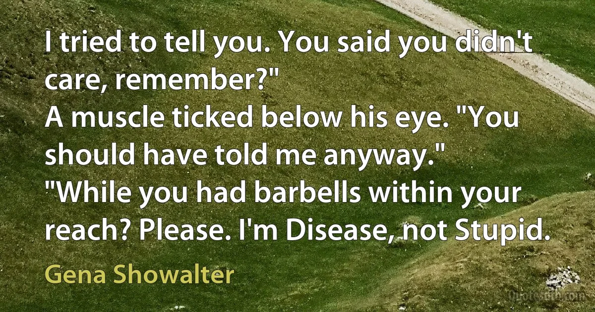 I tried to tell you. You said you didn't care, remember?"
A muscle ticked below his eye. "You should have told me anyway."
"While you had barbells within your reach? Please. I'm Disease, not Stupid. (Gena Showalter)