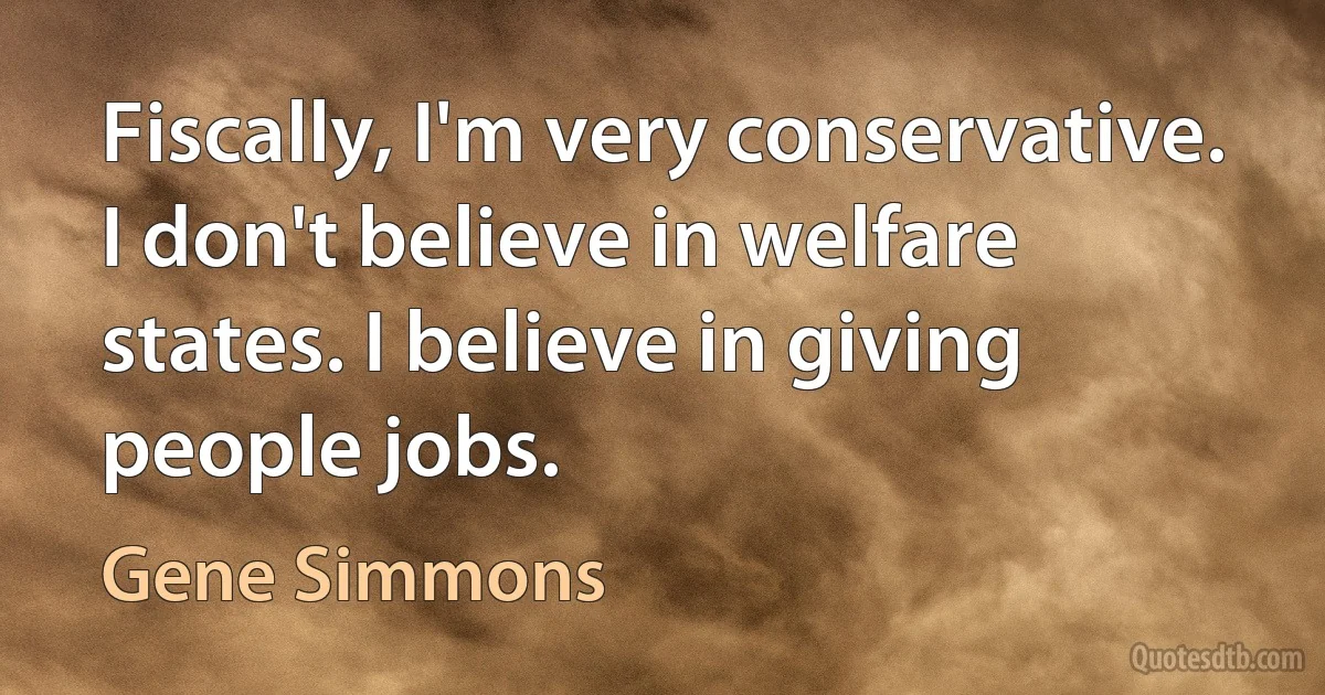 Fiscally, I'm very conservative. I don't believe in welfare states. I believe in giving people jobs. (Gene Simmons)