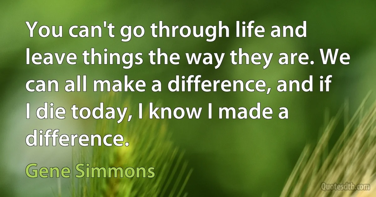 You can't go through life and leave things the way they are. We can all make a difference, and if I die today, I know I made a difference. (Gene Simmons)