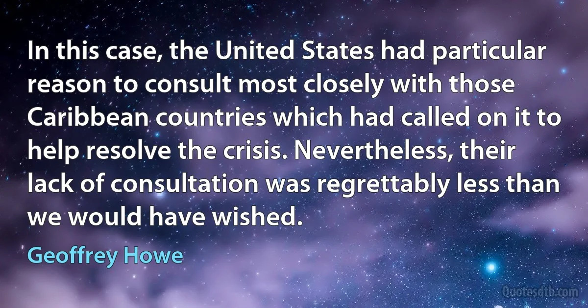 In this case, the United States had particular reason to consult most closely with those Caribbean countries which had called on it to help resolve the crisis. Nevertheless, their lack of consultation was regrettably less than we would have wished. (Geoffrey Howe)