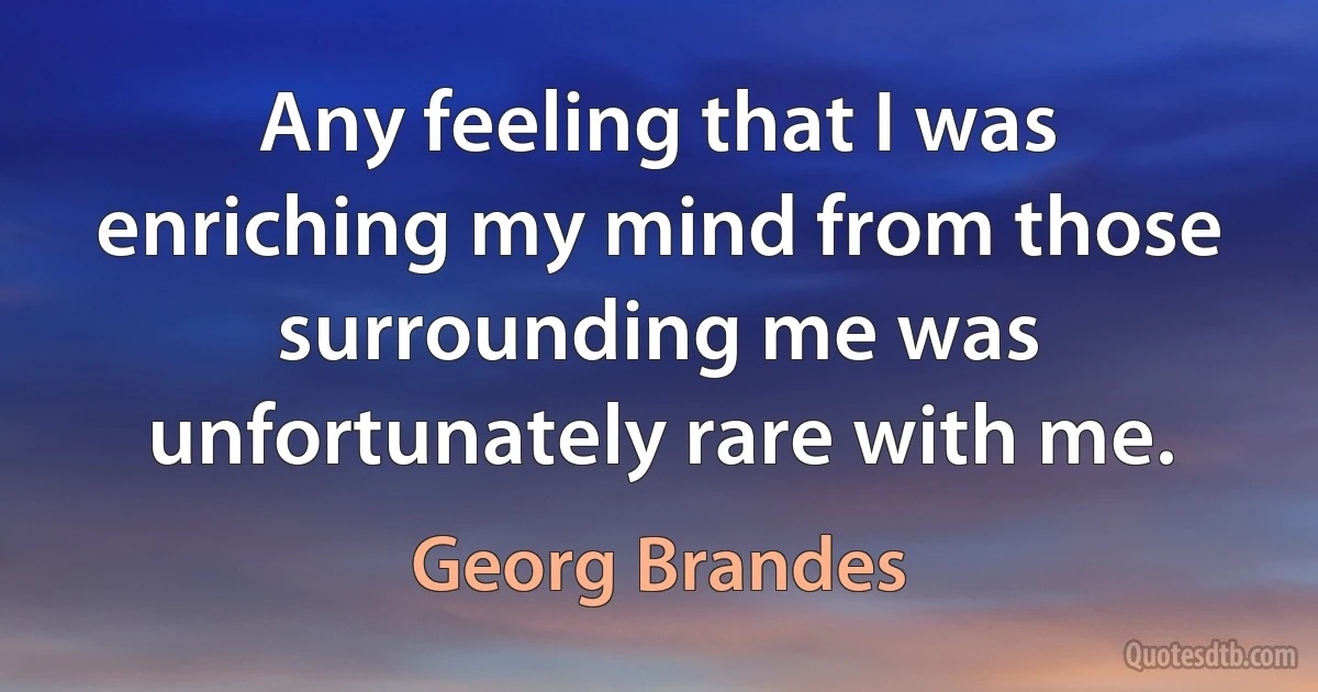 Any feeling that I was enriching my mind from those surrounding me was unfortunately rare with me. (Georg Brandes)