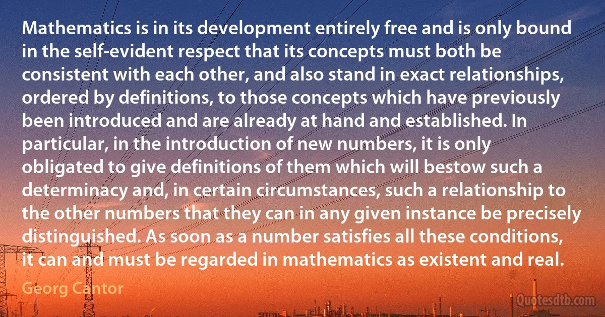 Mathematics is in its development entirely free and is only bound in the self-evident respect that its concepts must both be consistent with each other, and also stand in exact relationships, ordered by definitions, to those concepts which have previously been introduced and are already at hand and established. In particular, in the introduction of new numbers, it is only obligated to give definitions of them which will bestow such a determinacy and, in certain circumstances, such a relationship to the other numbers that they can in any given instance be precisely distinguished. As soon as a number satisfies all these conditions, it can and must be regarded in mathematics as existent and real. (Georg Cantor)