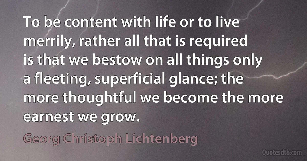 To be content with life or to live merrily, rather all that is required is that we bestow on all things only a fleeting, superficial glance; the more thoughtful we become the more earnest we grow. (Georg Christoph Lichtenberg)