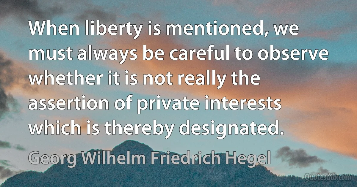 When liberty is mentioned, we must always be careful to observe whether it is not really the assertion of private interests which is thereby designated. (Georg Wilhelm Friedrich Hegel)