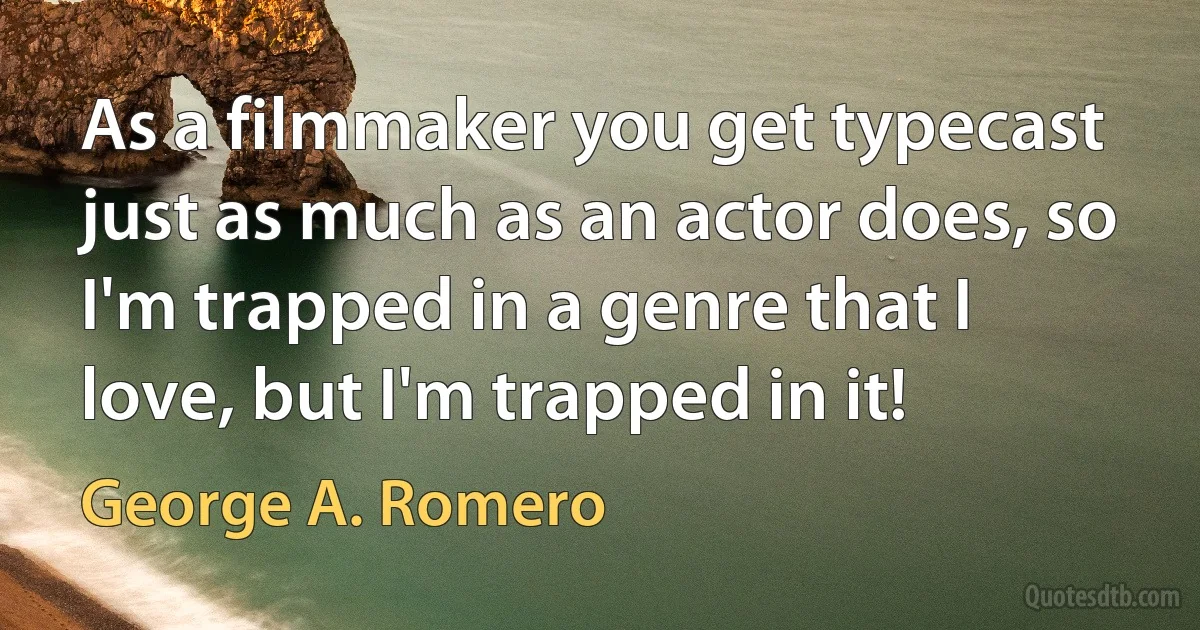 As a filmmaker you get typecast just as much as an actor does, so I'm trapped in a genre that I love, but I'm trapped in it! (George A. Romero)