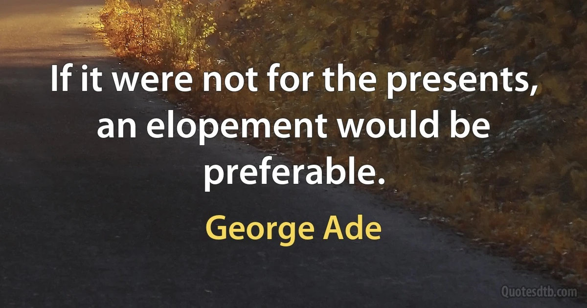 If it were not for the presents, an elopement would be preferable. (George Ade)