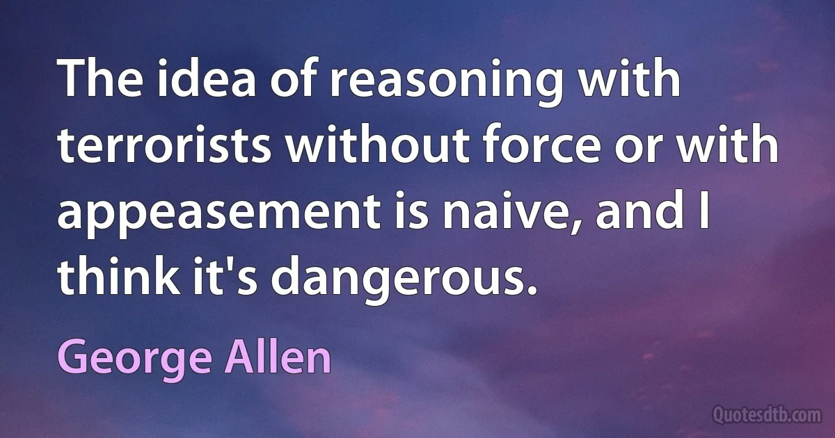 The idea of reasoning with terrorists without force or with appeasement is naive, and I think it's dangerous. (George Allen)