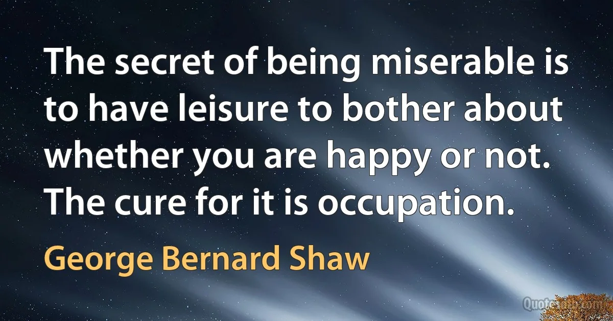 The secret of being miserable is to have leisure to bother about whether you are happy or not. The cure for it is occupation. (George Bernard Shaw)