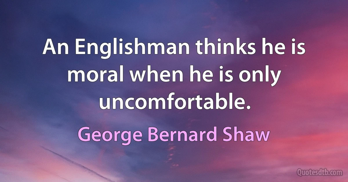 An Englishman thinks he is moral when he is only uncomfortable. (George Bernard Shaw)