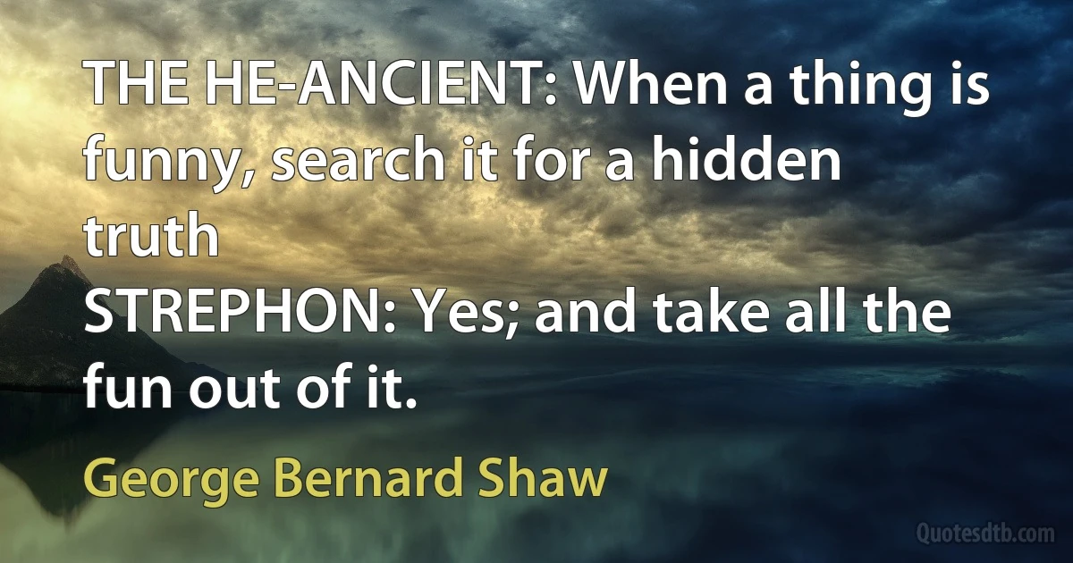 THE HE-ANCIENT: When a thing is funny, search it for a hidden truth
STREPHON: Yes; and take all the fun out of it. (George Bernard Shaw)