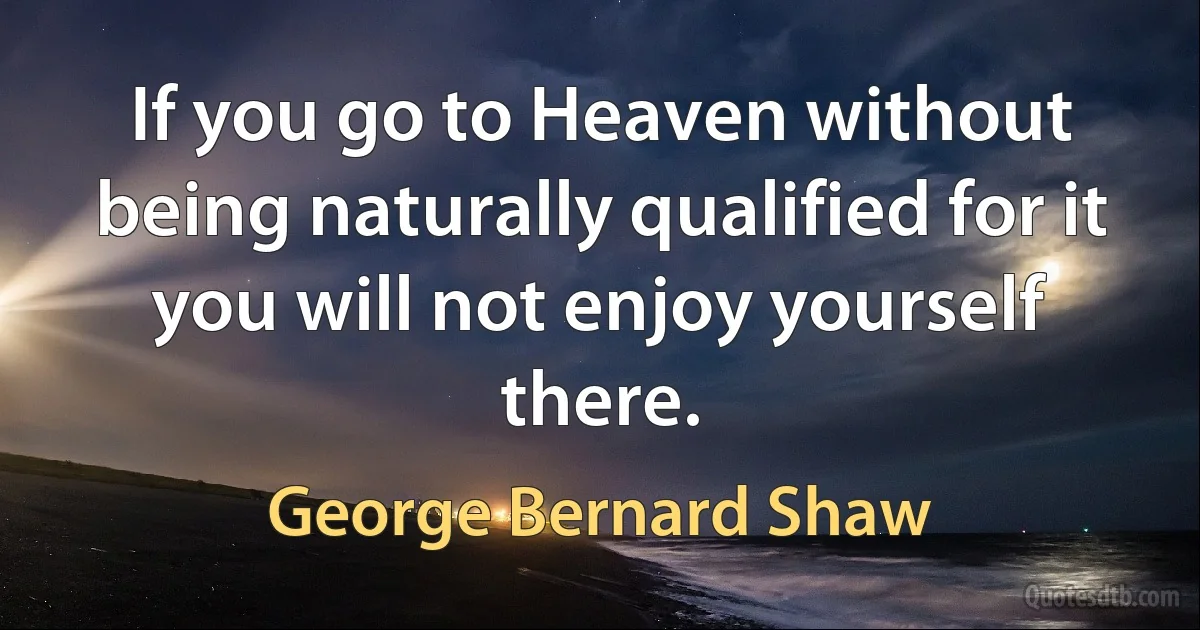 If you go to Heaven without being naturally qualified for it you will not enjoy yourself there. (George Bernard Shaw)