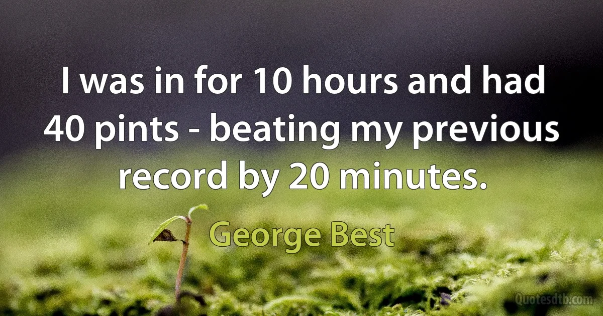 I was in for 10 hours and had 40 pints - beating my previous record by 20 minutes. (George Best)