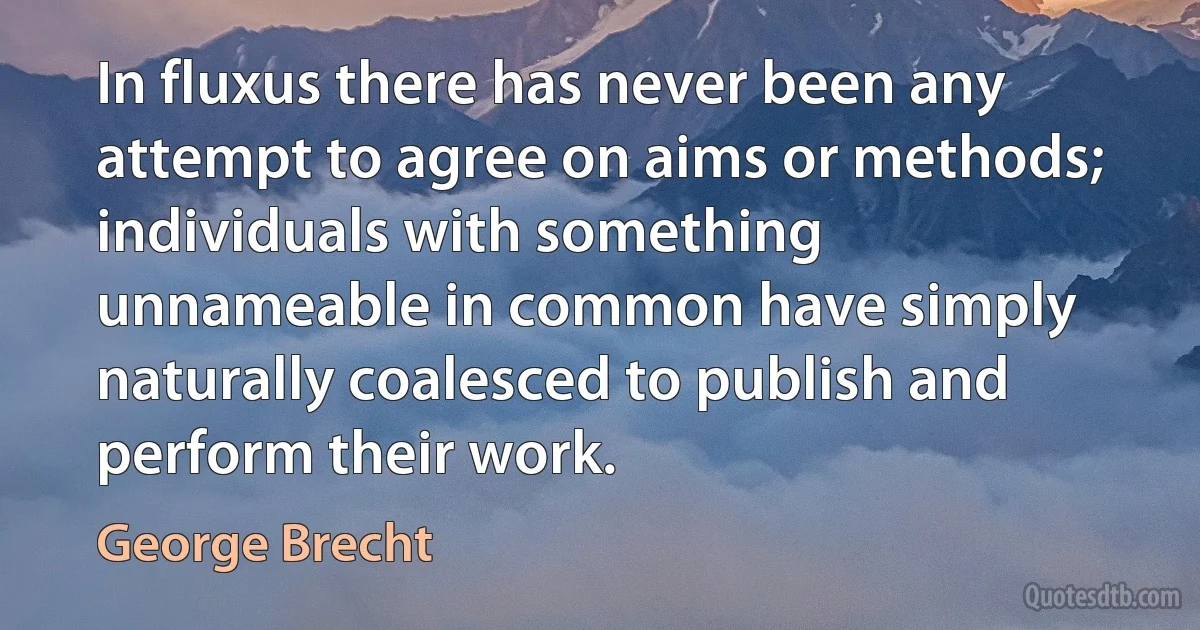 In fluxus there has never been any attempt to agree on aims or methods; individuals with something unnameable in common have simply naturally coalesced to publish and perform their work. (George Brecht)