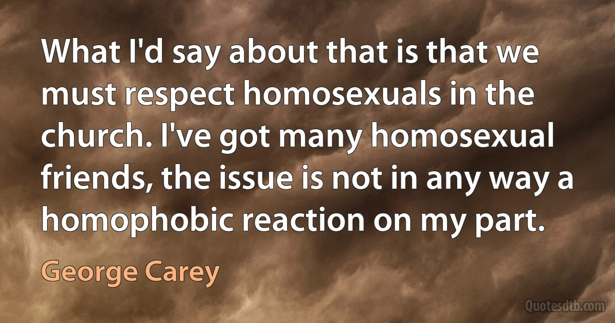 What I'd say about that is that we must respect homosexuals in the church. I've got many homosexual friends, the issue is not in any way a homophobic reaction on my part. (George Carey)