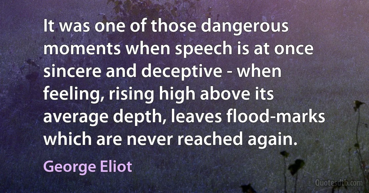 It was one of those dangerous moments when speech is at once sincere and deceptive - when feeling, rising high above its average depth, leaves flood-marks which are never reached again. (George Eliot)