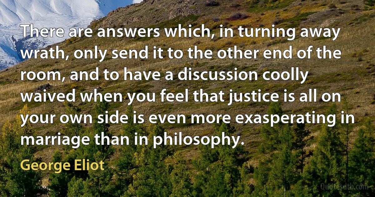 There are answers which, in turning away wrath, only send it to the other end of the room, and to have a discussion coolly waived when you feel that justice is all on your own side is even more exasperating in marriage than in philosophy. (George Eliot)