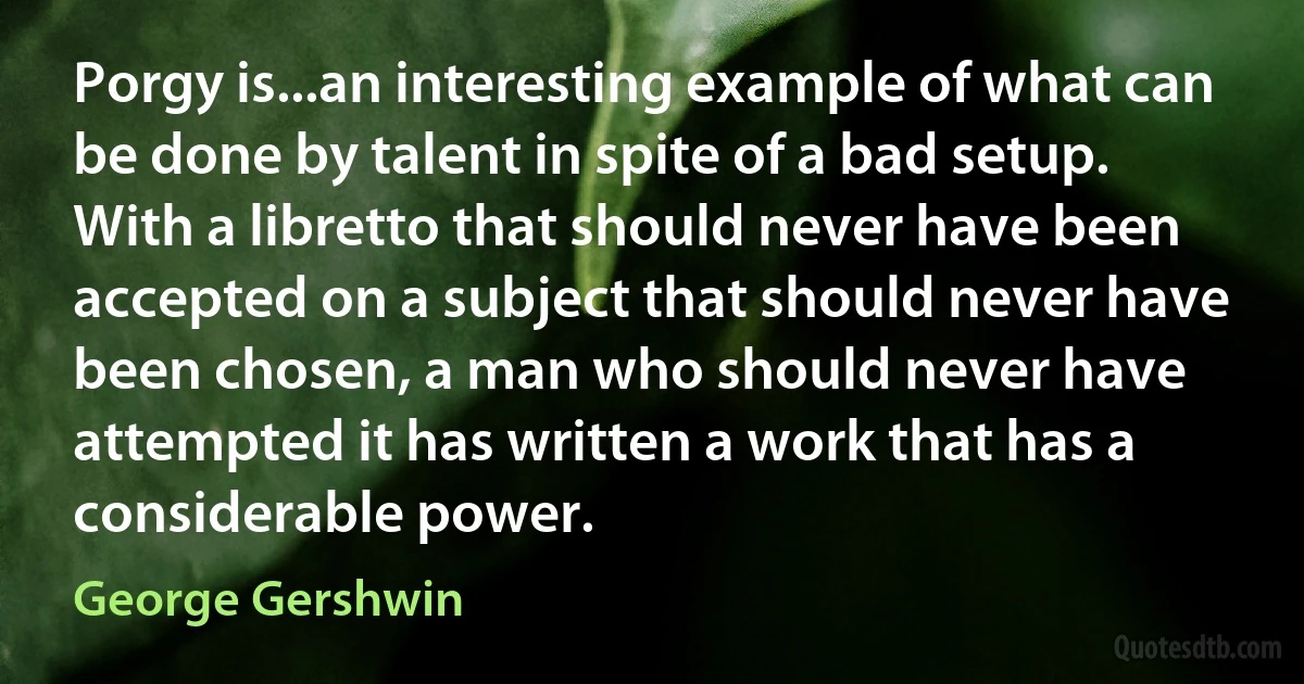 Porgy is...an interesting example of what can be done by talent in spite of a bad setup. With a libretto that should never have been accepted on a subject that should never have been chosen, a man who should never have attempted it has written a work that has a considerable power. (George Gershwin)