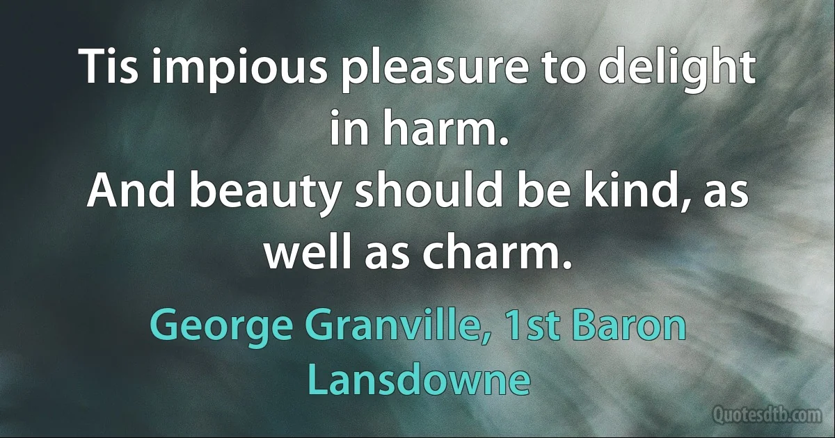 Tis impious pleasure to delight in harm.
And beauty should be kind, as well as charm. (George Granville, 1st Baron Lansdowne)