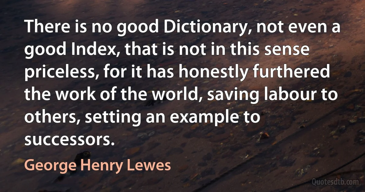 There is no good Dictionary, not even a good Index, that is not in this sense priceless, for it has honestly furthered the work of the world, saving labour to others, setting an example to successors. (George Henry Lewes)