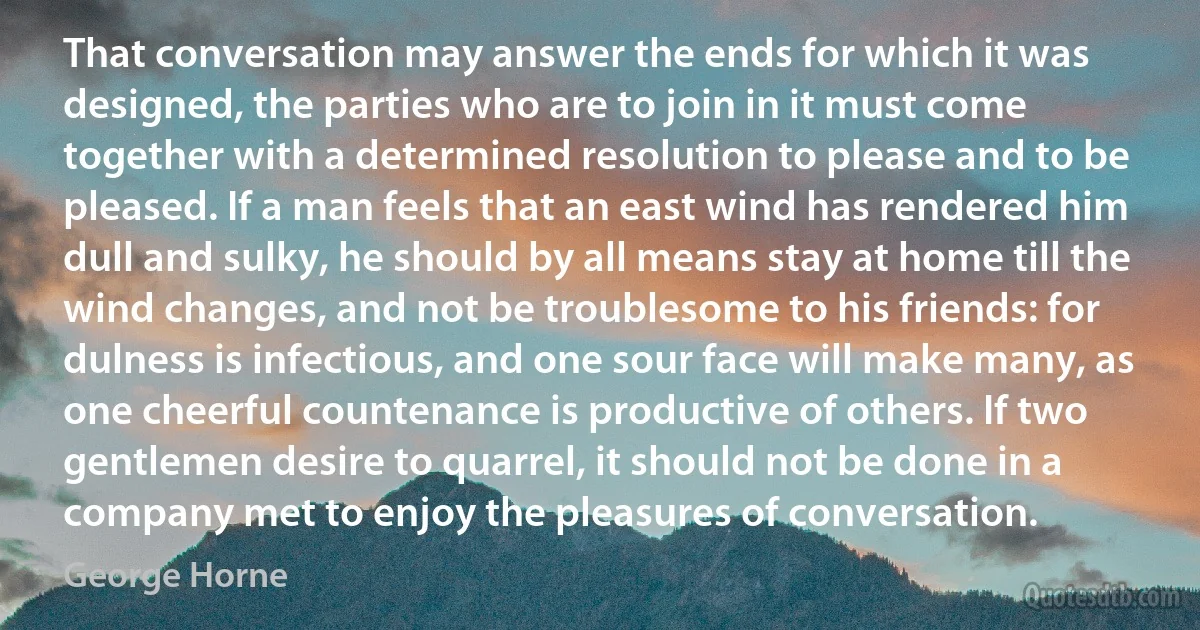 That conversation may answer the ends for which it was designed, the parties who are to join in it must come together with a determined resolution to please and to be pleased. If a man feels that an east wind has rendered him dull and sulky, he should by all means stay at home till the wind changes, and not be troublesome to his friends: for dulness is infectious, and one sour face will make many, as one cheerful countenance is productive of others. If two gentlemen desire to quarrel, it should not be done in a company met to enjoy the pleasures of conversation. (George Horne)