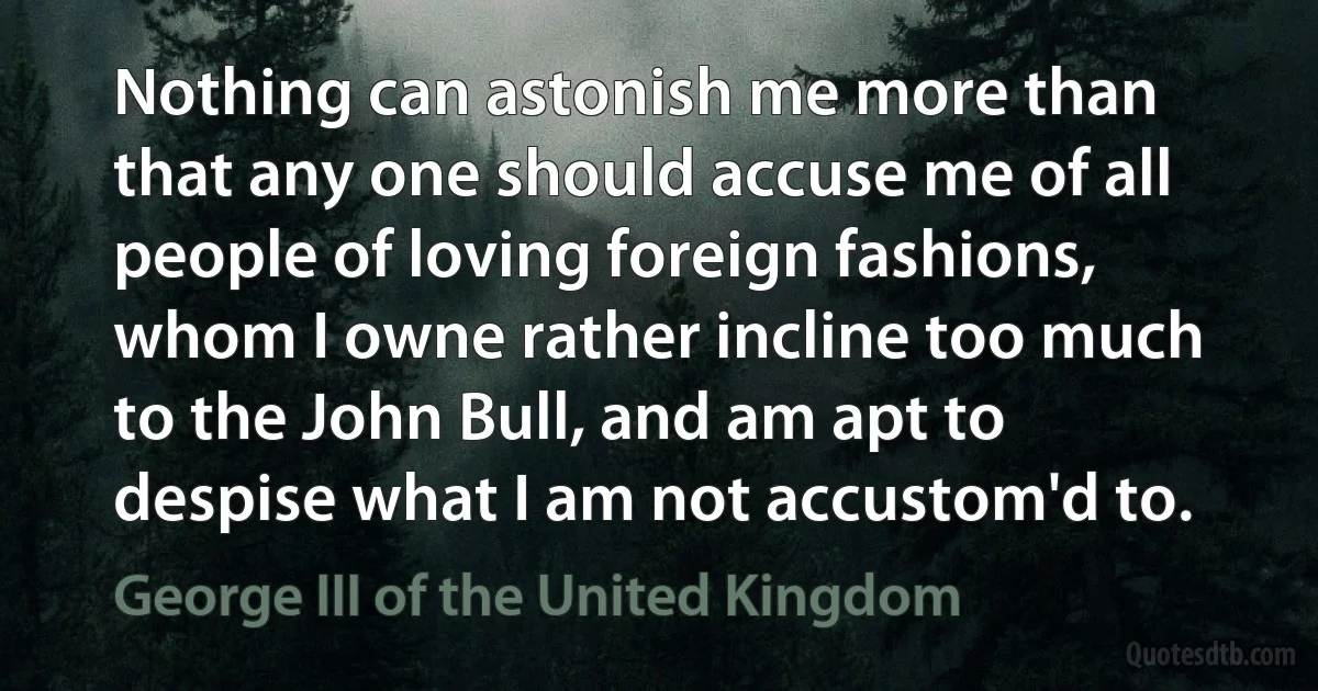 Nothing can astonish me more than that any one should accuse me of all people of loving foreign fashions, whom I owne rather incline too much to the John Bull, and am apt to despise what I am not accustom'd to. (George III of the United Kingdom)