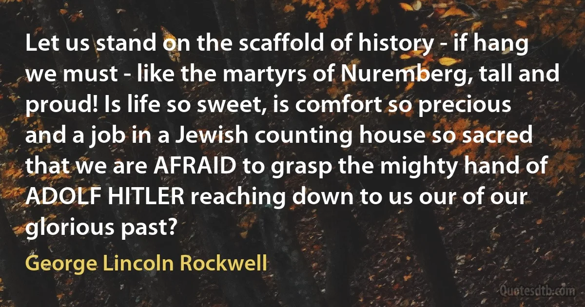 Let us stand on the scaffold of history - if hang we must - like the martyrs of Nuremberg, tall and proud! Is life so sweet, is comfort so precious and a job in a Jewish counting house so sacred that we are AFRAID to grasp the mighty hand of ADOLF HITLER reaching down to us our of our glorious past? (George Lincoln Rockwell)