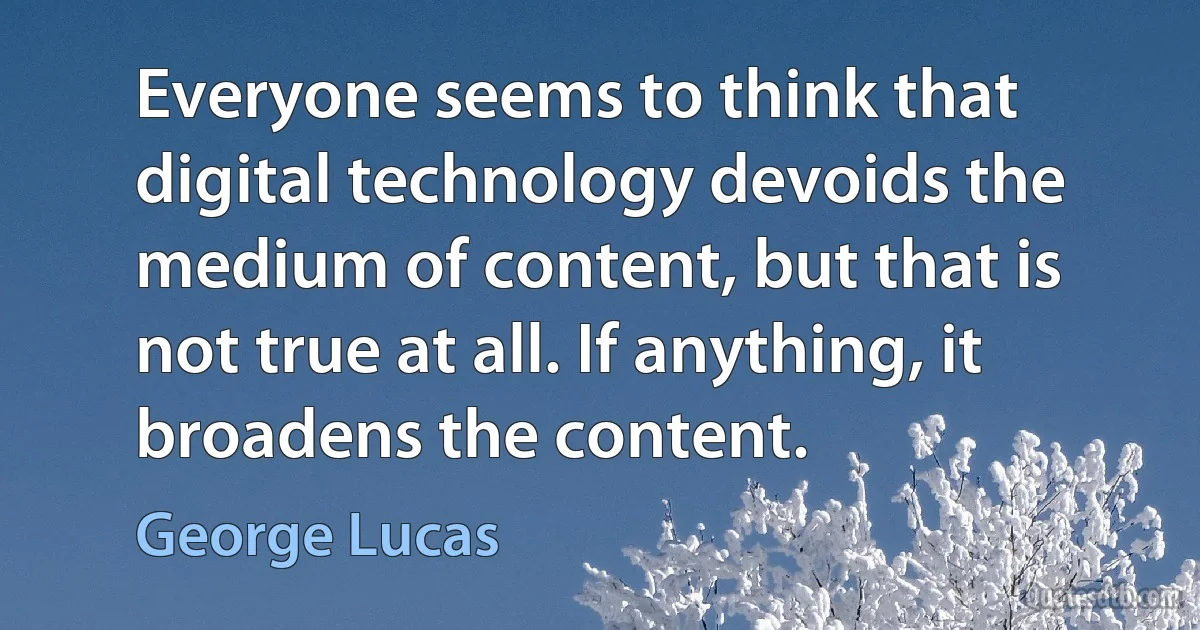 Everyone seems to think that digital technology devoids the medium of content, but that is not true at all. If anything, it broadens the content. (George Lucas)