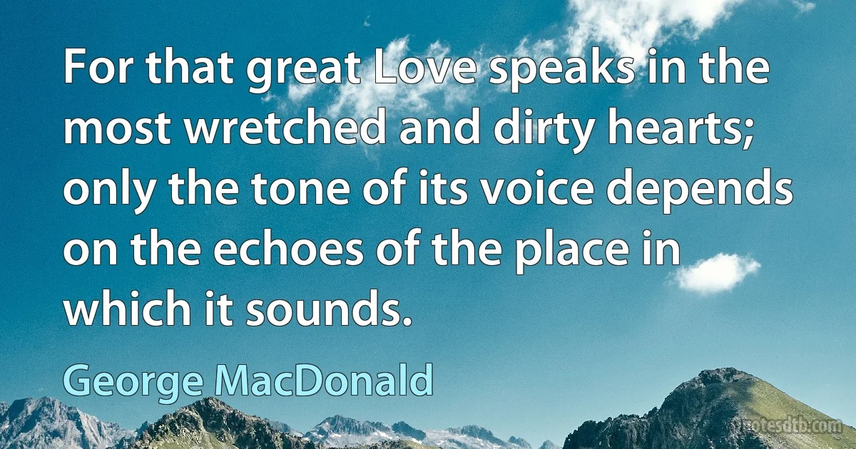 For that great Love speaks in the most wretched and dirty hearts; only the tone of its voice depends on the echoes of the place in which it sounds. (George MacDonald)