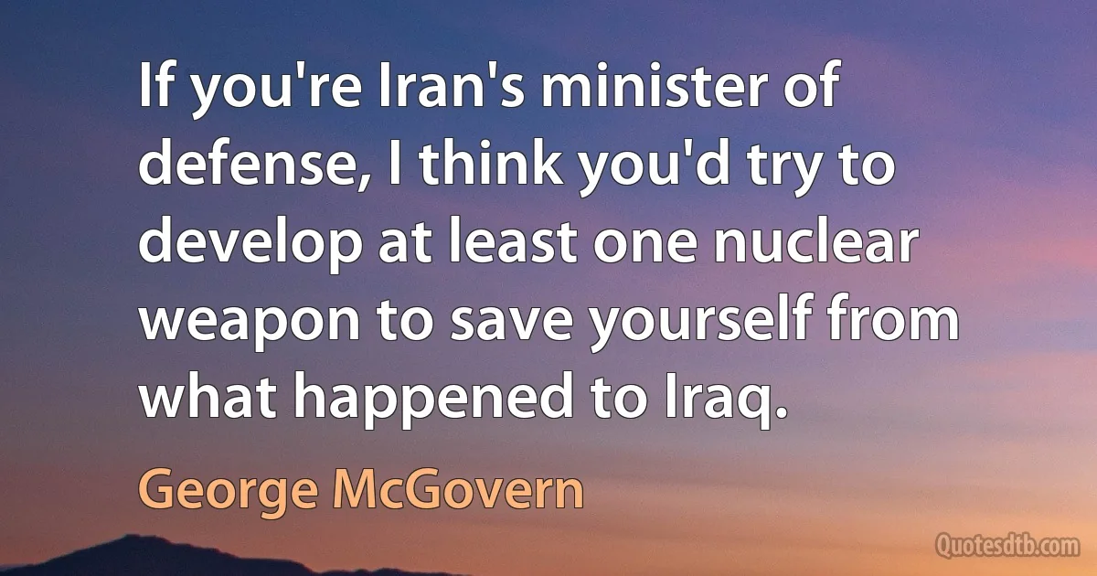 If you're Iran's minister of defense, I think you'd try to develop at least one nuclear weapon to save yourself from what happened to Iraq. (George McGovern)